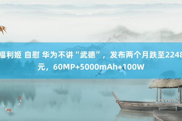 福利姬 自慰 华为不讲“武德”，发布两个月跌至2248元，60MP+5000mAh+100W
