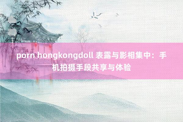 porn hongkongdoll 表露与影相集中：手机拍摄手段共享与体验