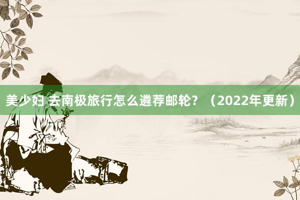 美少妇 去南极旅行怎么遴荐邮轮？（2022年更新）