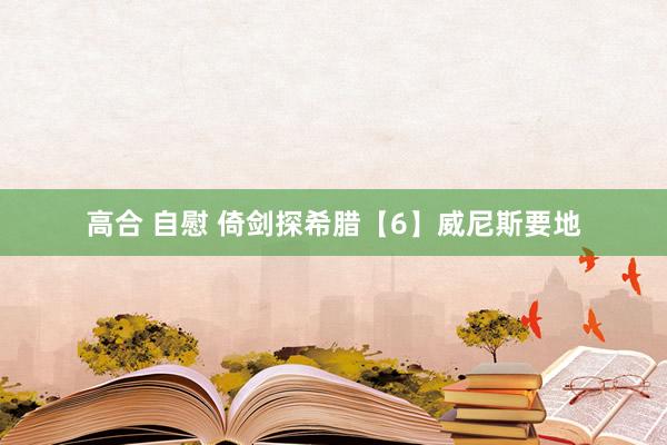 高合 自慰 倚剑探希腊【6】威尼斯要地