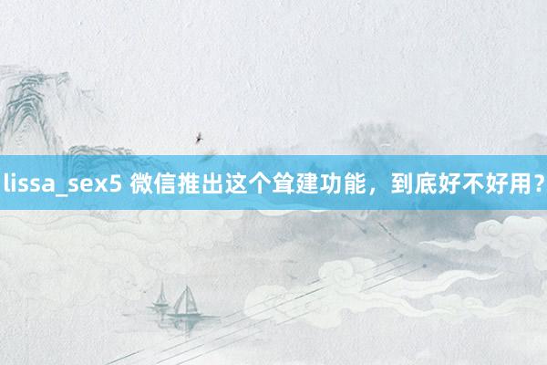 lissa_sex5 微信推出这个耸建功能，到底好不好用？