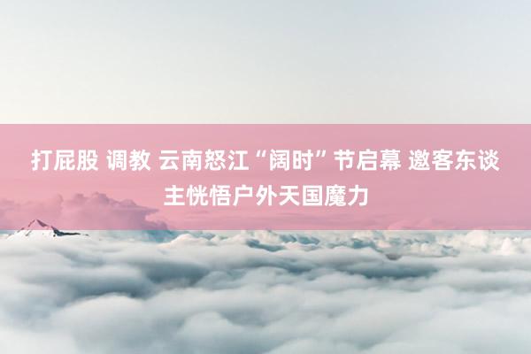 打屁股 调教 云南怒江“阔时”节启幕 邀客东谈主恍悟户外天国魔力