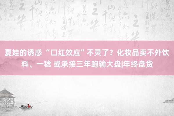 夏娃的诱惑 “口红效应”不灵了？化妆品卖不外饮料、一稔 或承接三年跑输大盘|年终盘货