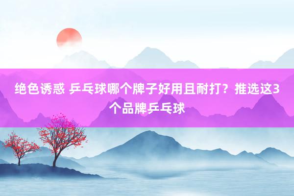 绝色诱惑 乒乓球哪个牌子好用且耐打？推选这3个品牌乒乓球