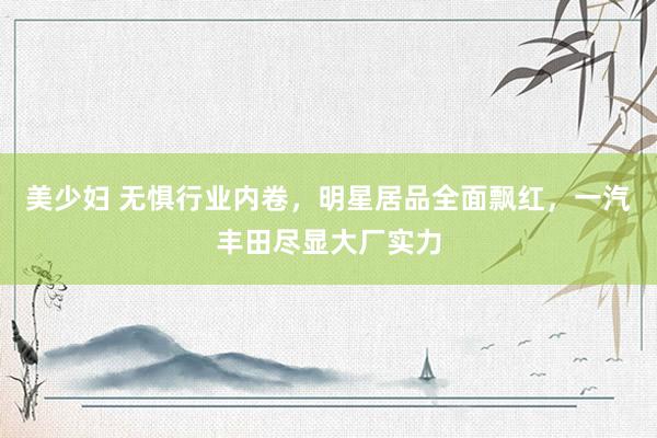 美少妇 无惧行业内卷，明星居品全面飘红，一汽丰田尽显大厂实力