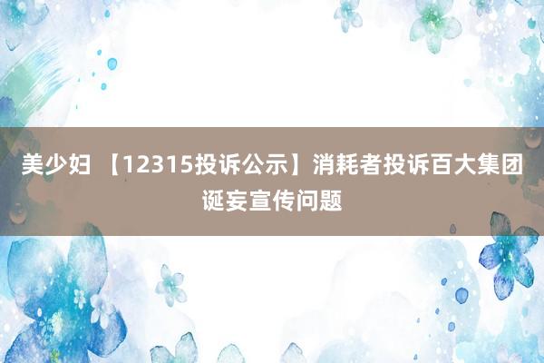 美少妇 【12315投诉公示】消耗者投诉百大集团诞妄宣传问题