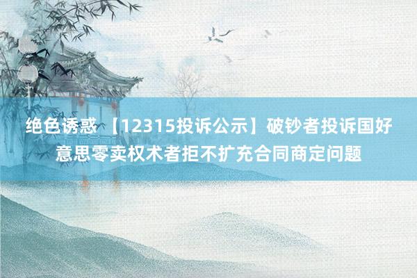 绝色诱惑 【12315投诉公示】破钞者投诉国好意思零卖权术者拒不扩充合同商定问题