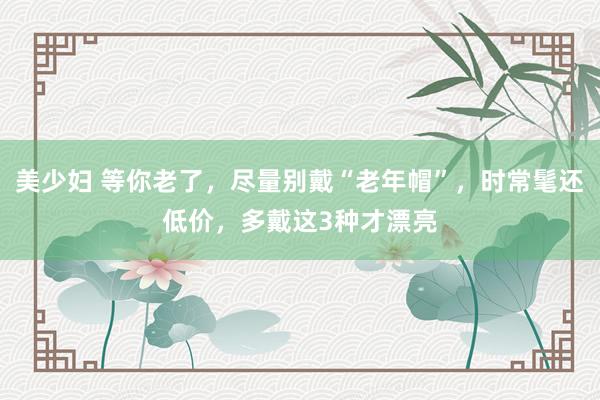 美少妇 等你老了，尽量别戴“老年帽”，时常髦还低价，多戴这3种才漂亮