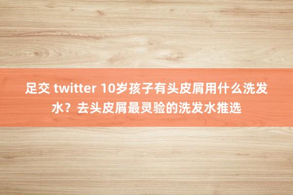 足交 twitter 10岁孩子有头皮屑用什么洗发水？去头皮屑最灵验的洗发水推选