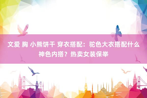 文爱 胸 小熊饼干 穿衣搭配：驼色大衣搭配什么神色内搭？热卖女装保举