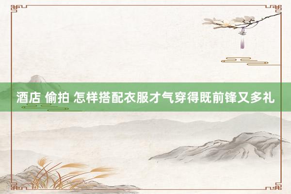 酒店 偷拍 怎样搭配衣服才气穿得既前锋又多礼