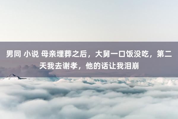 男同 小说 母亲埋葬之后，大舅一口饭没吃，第二天我去谢孝，他的话让我泪崩