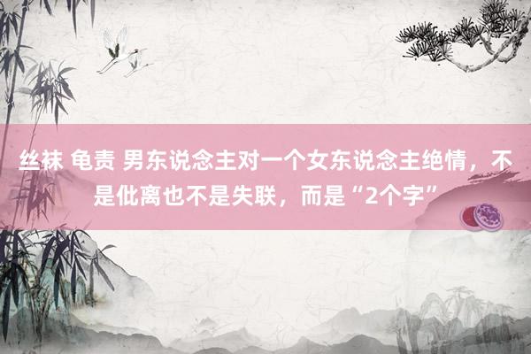 丝袜 龟责 男东说念主对一个女东说念主绝情，不是仳离也不是失联，而是“2个字”