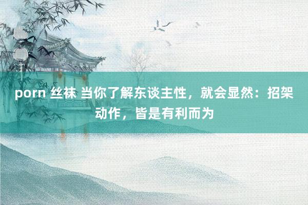 porn 丝袜 当你了解东谈主性，就会显然：招架动作，皆是有利而为