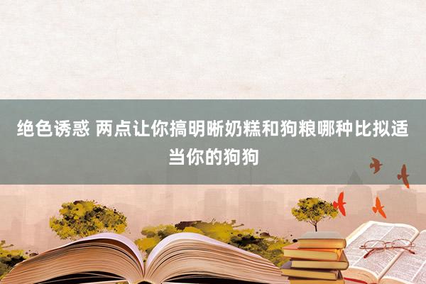绝色诱惑 两点让你搞明晰奶糕和狗粮哪种比拟适当你的狗狗