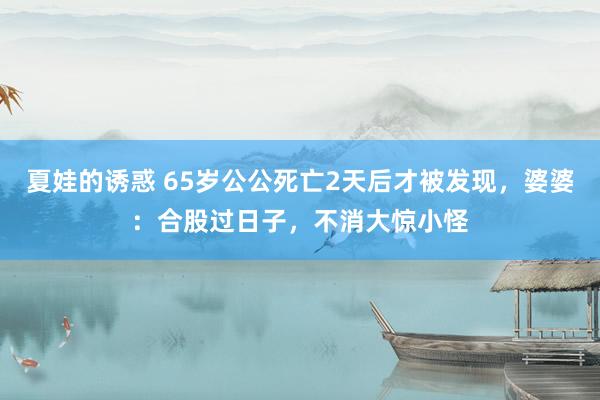 夏娃的诱惑 65岁公公死亡2天后才被发现，婆婆：合股过日子，不消大惊小怪