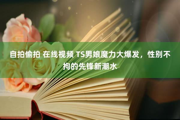 自拍偷拍 在线视频 TS男娘魔力大爆发，性别不拘的先锋新潮水