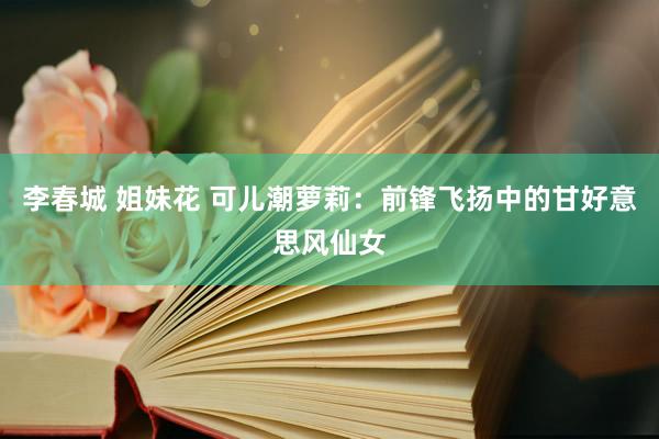 李春城 姐妹花 可儿潮萝莉：前锋飞扬中的甘好意思风仙女