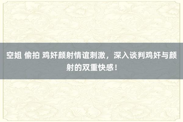 空姐 偷拍 鸡奸颜射情谊刺激，深入谈判鸡奸与颜射的双重快感！