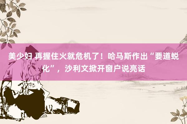 美少妇 再握住火就危机了！哈马斯作出“要道蜕化”，沙利文掀开窗户说亮话