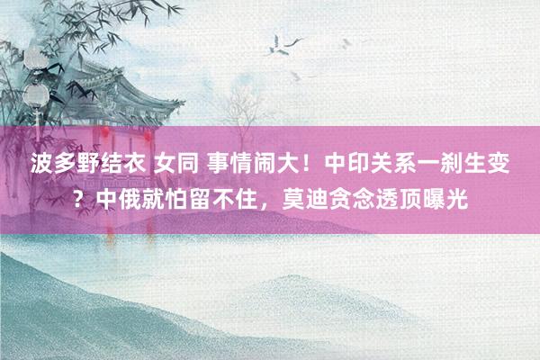 波多野结衣 女同 事情闹大！中印关系一刹生变？中俄就怕留不住，莫迪贪念透顶曝光