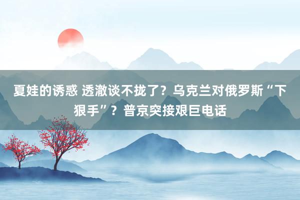 夏娃的诱惑 透澈谈不拢了？乌克兰对俄罗斯“下狠手”？普京突接艰巨电话