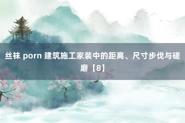 丝袜 porn 建筑施工家装中的距离、尺寸步伐与磋磨【8】