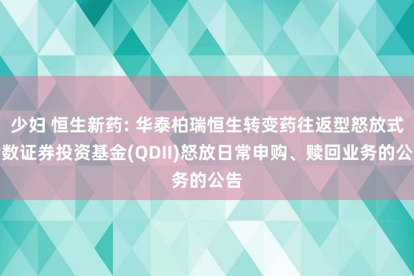 少妇 恒生新药: 华泰柏瑞恒生转变药往返型怒放式指数证券投资基金(QDII)怒放日常申购、赎回业务的公告