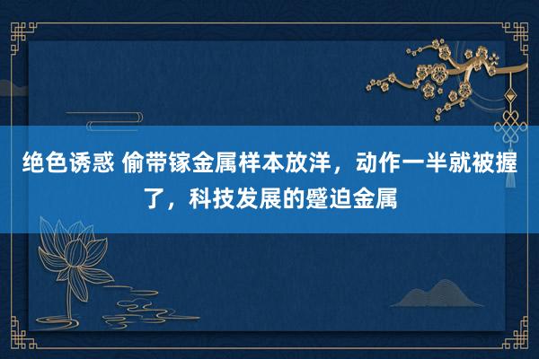绝色诱惑 偷带镓金属样本放洋，动作一半就被握了，科技发展的蹙迫金属