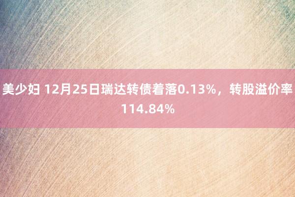 美少妇 12月25日瑞达转债着落0.13%，转股溢价率114.84%