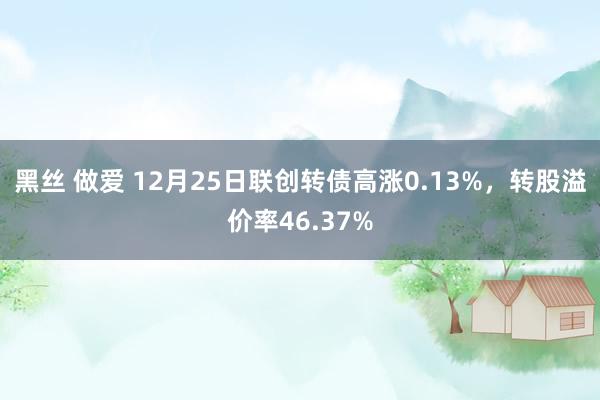 黑丝 做爱 12月25日联创转债高涨0.13%，转股溢价率46.37%