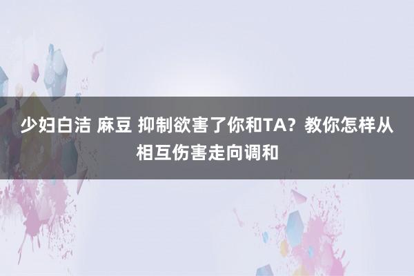 少妇白洁 麻豆 抑制欲害了你和TA？教你怎样从相互伤害走向调和