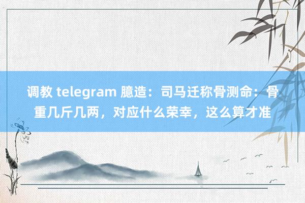 调教 telegram 臆造：司马迁称骨测命：骨重几斤几两，对应什么荣幸，这么算才准