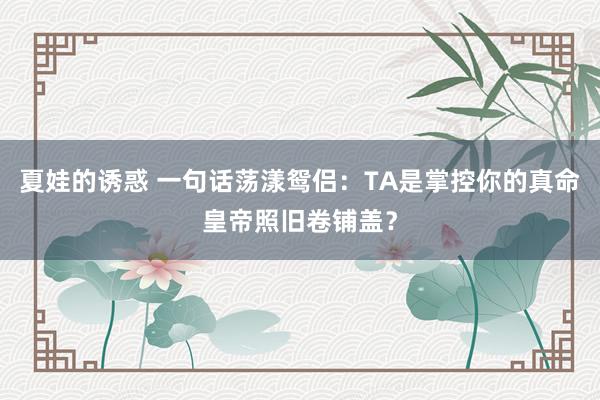 夏娃的诱惑 一句话荡漾鸳侣：TA是掌控你的真命皇帝照旧卷铺盖？