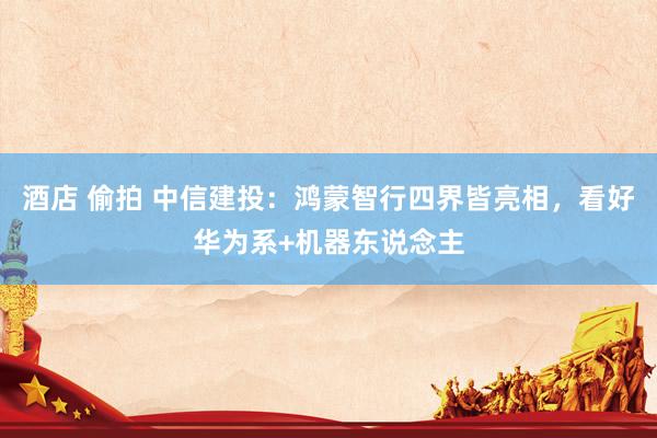 酒店 偷拍 中信建投：鸿蒙智行四界皆亮相，看好华为系+机器东说念主