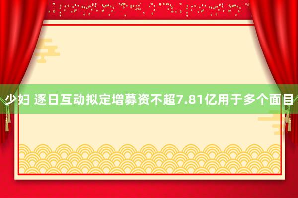 少妇 逐日互动拟定增募资不超7.81亿用于多个面目