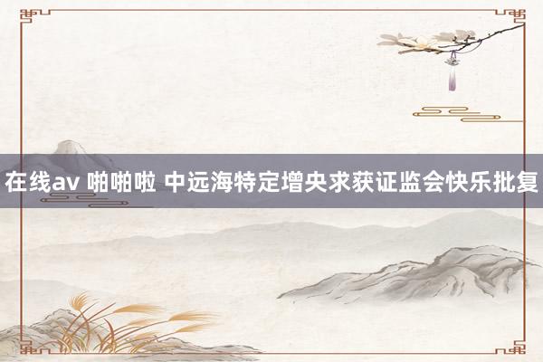 在线av 啪啪啦 中远海特定增央求获证监会快乐批复