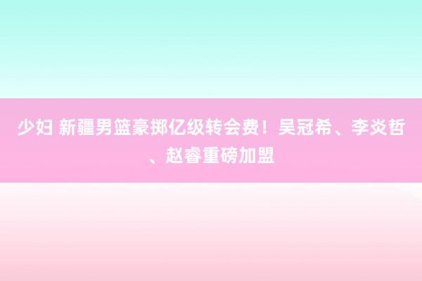 少妇 新疆男篮豪掷亿级转会费！吴冠希、李炎哲、赵睿重磅加盟