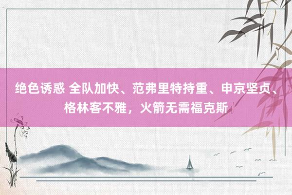 绝色诱惑 全队加快、范弗里特持重、申京坚贞、格林客不雅，火箭无需福克斯