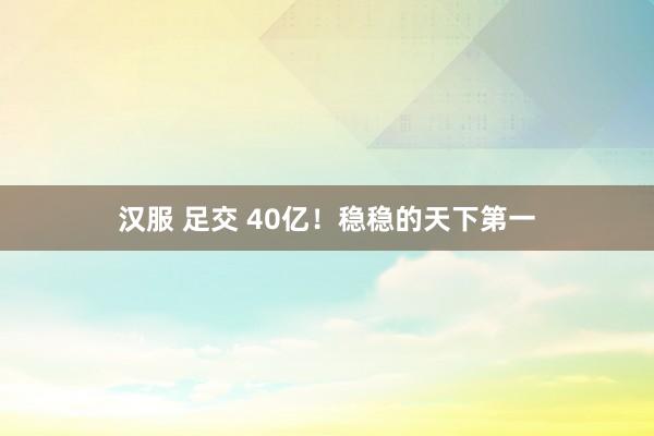 汉服 足交 40亿！稳稳的天下第一