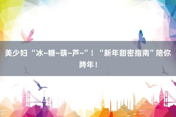美少妇 “冰~糖~葫~芦~”！“新年甜密指南”陪你跨年！