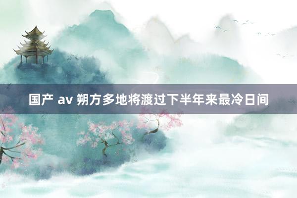 国产 av 朔方多地将渡过下半年来最冷日间