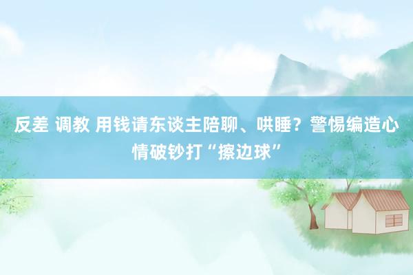 反差 调教 用钱请东谈主陪聊、哄睡？警惕编造心情破钞打“擦边球”