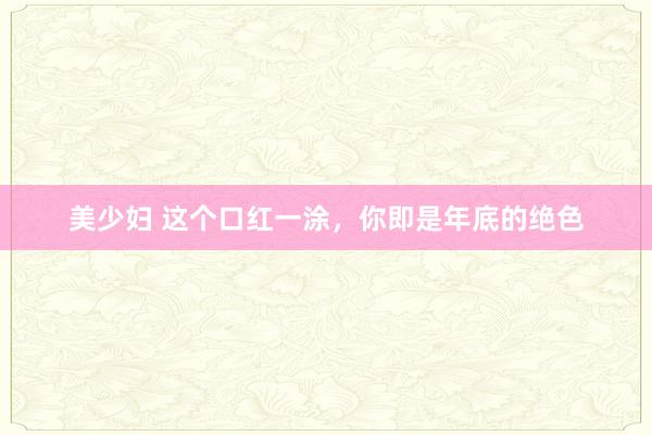 美少妇 这个口红一涂，你即是年底的绝色
