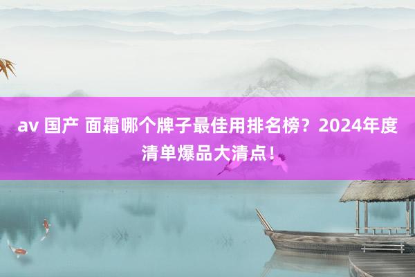 av 国产 面霜哪个牌子最佳用排名榜？2024年度清单爆品大清点！