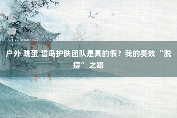 户外 跳蛋 皙岛护肤团队是真的假？我的奏效 “脱痘” 之路