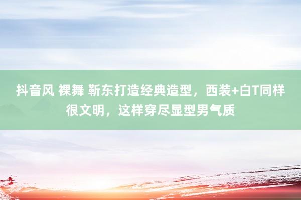 抖音风 裸舞 靳东打造经典造型，西装+白T同样很文明，这样穿尽显型男气质