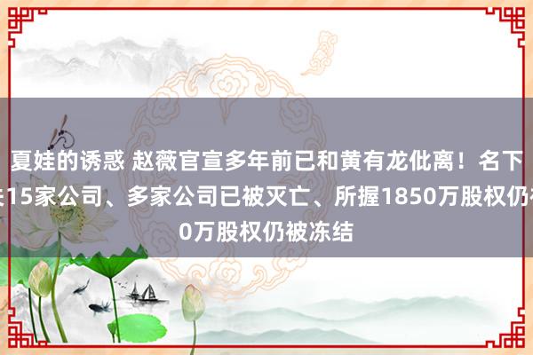 夏娃的诱惑 赵薇官宣多年前已和黄有龙仳离！名下共有关15家公司、多家公司已被灭亡、所握1850万股权仍被冻结