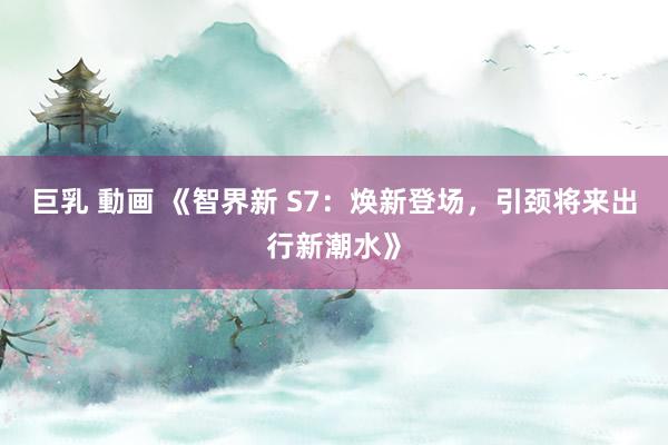 巨乳 動画 《智界新 S7：焕新登场，引颈将来出行新潮水》