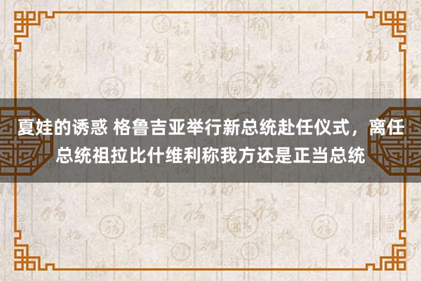 夏娃的诱惑 格鲁吉亚举行新总统赴任仪式，离任总统祖拉比什维利称我方还是正当总统